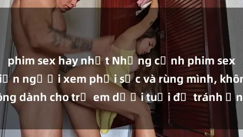 phim sex hay nhất Những cảnh phim sex bạo dâm nhóm khiến người xem phải sốc và rùng mình, không dành cho trẻ em dưới tuổi để tránh ảnh hưởng tiêu cực.