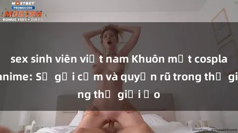 sex sinh viên việt nam Khuôn mặt cosplay sex anime: Sự gợi cảm và quyến rũ trong thế giới ảo