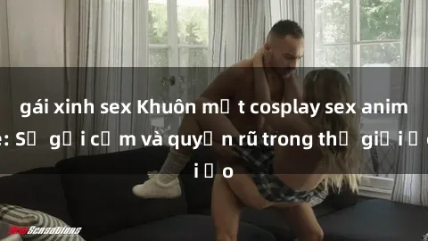 gái xinh sex Khuôn mặt cosplay sex anime: Sự gợi cảm và quyến rũ trong thế giới ảo