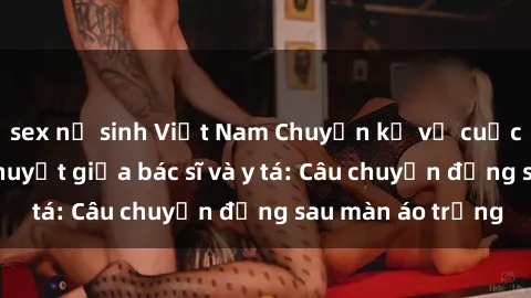 sex nữ sinh Việt Nam Chuyện kể về cuộc tình đầy nhiệt huyết giữa bác sĩ và y tá: Câu chuyện đằng sau màn áo trắng