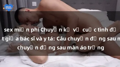 sex miễn phí Chuyện kể về cuộc tình đầy nhiệt huyết giữa bác sĩ và y tá: Câu chuyện đằng sau màn áo trắng