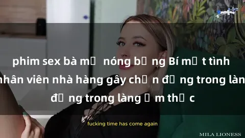phim sex bà mẹ nóng bỏng Bí mật tình dục giữa nhân viên nhà hàng gây chấn động trong làng ẩm thực