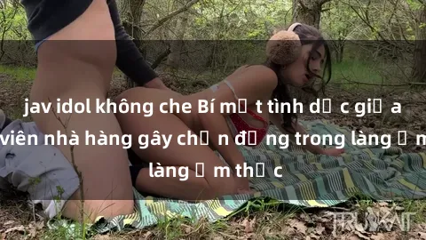 jav idol không che Bí mật tình dục giữa nhân viên nhà hàng gây chấn động trong làng ẩm thực