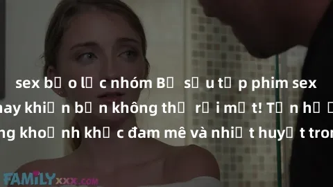 sex bạo lực nhóm Bộ sưu tập phim sex Mỹ hot nhất năm nay khiến bạn không thể rời mắt! Tận hưởng những khoảnh khắc đam mê và nhiệt huyết trong các tác phẩm nóng bỏng này!