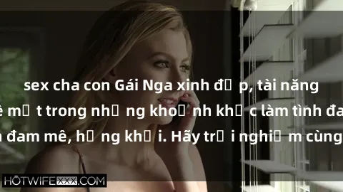 sex cha con Gái Nga xinh đẹp, tài năng khiến bạn phải mê mệt trong những khoảnh khắc làm tình đam mê, hứng khởi. Hãy trải nghiệm cùng họ ngay hôm nay!