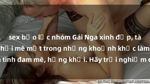 sex bạo lực nhóm Gái Nga xinh đẹp, tài năng khiến bạn phải mê mệt trong những khoảnh khắc làm tình đam mê, hứng khởi. Hãy trải nghiệm cùng họ ngay hôm nay!