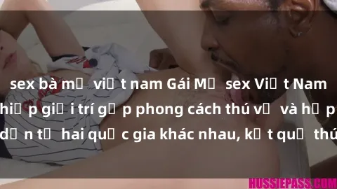 sex bà mẹ việt nam Gái Mỹ sex Việt Nam: Khi nền công nghiệp giải trí gặp phong cách thú vị và hấp dẫn từ hai quốc gia khác nhau, kết quả thú vị không thể bỏ qua.