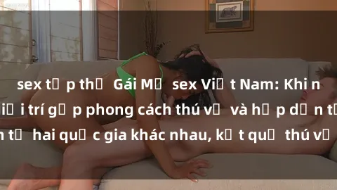 sex tập thể Gái Mỹ sex Việt Nam: Khi nền công nghiệp giải trí gặp phong cách thú vị và hấp dẫn từ hai quốc gia khác nhau, kết quả thú vị không thể bỏ qua.