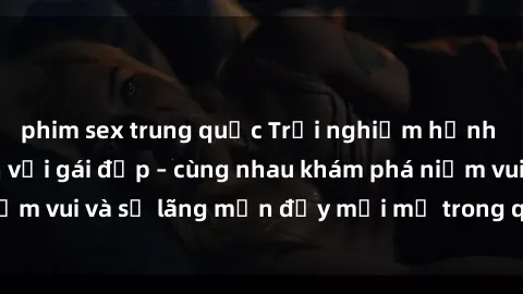 phim sex trung quốc Trải nghiệm hạnh phúc khi làm tình với gái đẹp – cùng nhau khám phá niềm vui và sự lãng mạn đầy mới mẻ trong quan hệ của bạn.