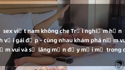 sex việt nam không che Trải nghiệm hạnh phúc khi làm tình với gái đẹp – cùng nhau khám phá niềm vui và sự lãng mạn đầy mới mẻ trong quan hệ của bạn.