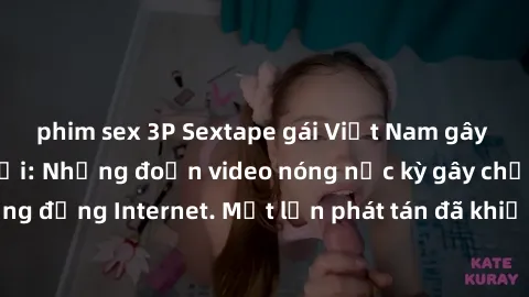 phim sex 3P Sextape gái Việt Nam gây sốt trên mạng xã hội: Những đoạn video nóng nực kỳ gây chấn động cộng đồng Internet. Một lần phát tán đã khiến người xem không thể rời mắt.