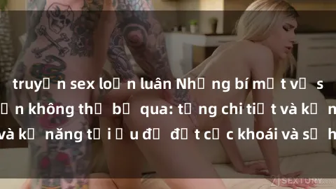 truyện sex loạn luân Những bí mật về sex người lớn mà bạn không thể bỏ qua: từng chi tiết và kỹ năng tối ưu để đạt cực khoái và sự hài lòng tối đa.