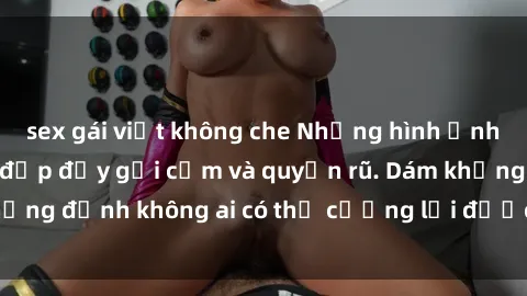 sex gái việt không che Những hình ảnh sex gái Việt xinh đẹp đầy gợi cảm và quyến rũ. Dám khẳng định không ai có thể cưỡng lại được vẻ đẹp của họ.