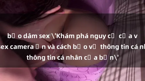 bạo dâm sex 'Khám phá nguy cơ của việc sử dụng sex camera ẩn và cách bảo vệ thông tin cá nhân của bạn'