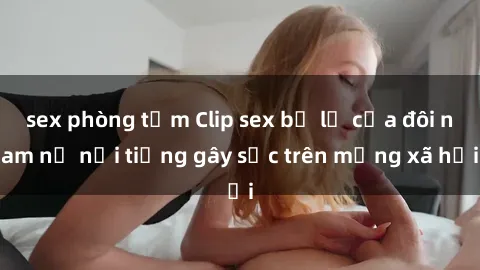 sex phòng tắm Clip sex bị lộ của đôi nam nữ nổi tiếng gây sốc trên mạng xã hội