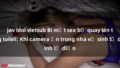 jav idol vietsub Bí mật sex bị quay lén trong toilet: Khi camera ẩn trong nhà vệ sinh lộ diện