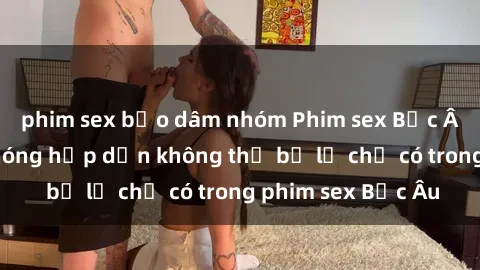 phim sex bạo dâm nhóm Phim sex Bắc Âu: Những cảnh nóng hấp dẫn không thể bỏ lỡ chỉ có trong phim sex Bắc Âu