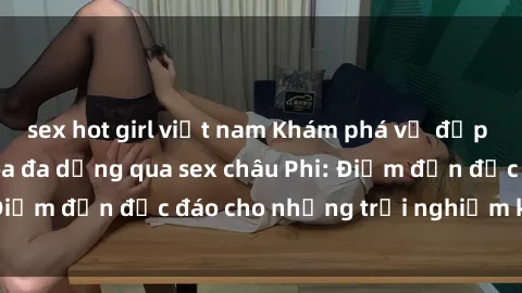 sex hot girl việt nam Khám phá vẻ đẹp tự nhiên và văn hóa đa dạng qua sex châu Phi: Điểm đến độc đáo cho những trải nghiệm khó quên