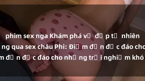 phim sex nga Khám phá vẻ đẹp tự nhiên và văn hóa đa dạng qua sex châu Phi: Điểm đến độc đáo cho những trải nghiệm khó quên