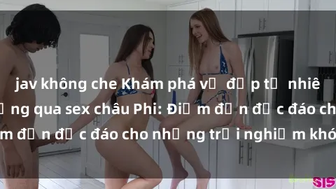 jav không che Khám phá vẻ đẹp tự nhiên và văn hóa đa dạng qua sex châu Phi: Điểm đến độc đáo cho những trải nghiệm khó quên
