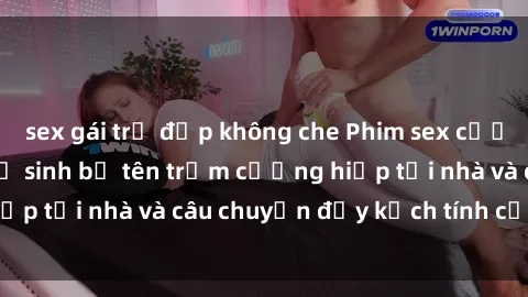 sex gái trẻ đẹp không che Phim sex cưỡng hiếp vietsub: Nữ sinh bị tên trộm cưỡng hiếp tại nhà và câu chuyện đầy kịch tính của vietsub