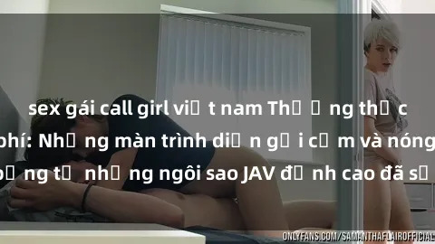sex gái call girl việt nam Thưởng thức sex JAV idol miễn phí: Những màn trình diễn gợi cảm và nóng bỏng từ những ngôi sao JAV đỉnh cao đã sẵn sàng để bạn khám phá.