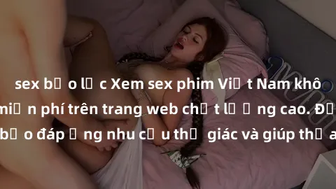 sex bạo lực Xem sex phim Việt Nam không che hoàn toàn miễn phí trên trang web chất lượng cao. Đảm bảo đáp ứng nhu cầu thị giác và giúp thỏa mãn mong muốn của bạn.