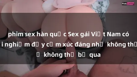 phim sex hàn quốc Sex gái Việt Nam có con: Trải nghiệm đầy cảm xúc đáng nhớ không thể bỏ qua