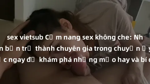 sex vietsub Cẩm nang sex không che: Những bí quyết khiến bạn trở thành chuyên gia trong chuyện ấy! Đọc ngay để khám phá những mẹo hay và bí quyết tình dục không che.