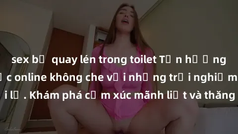 sex bị quay lén trong toilet Tận hưởng cuộc sống tình dục online không che với những trải nghiệm độc đáo và mới lạ. Khám phá cảm xúc mãnh liệt và thăng hoa cùng đối tác tại các trang web chuyên nghiệp