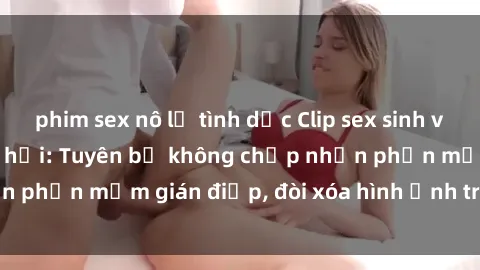 phim sex nô lệ tình dục Clip sex sinh viên gây sốt mạng xã hội: Tuyên bố không chấp nhận phần mềm gián điệp, đòi xóa hình ảnh trên internet