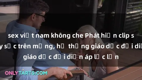sex việt nam không che Phát hiện clip sex nữ sinh gây sốc trên mạng, hệ thống giáo dục đối diện áp lực lớn