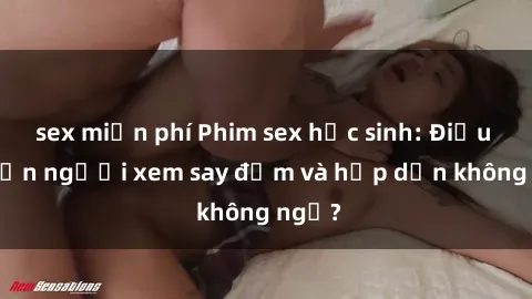 sex miễn phí Phim sex học sinh: Điều gì khiến người xem say đắm và hấp dẫn không ngờ?