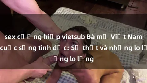 sex cưỡng hiếp vietsub Bà mẹ Việt Nam và cuộc sống tình dục: Sự thật và những lo lắng