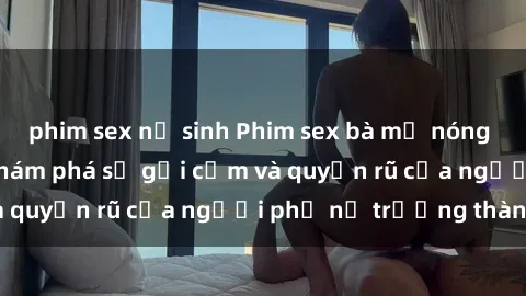phim sex nữ sinh Phim sex bà mẹ nóng bỏng: Hành trình khám phá sự gợi cảm và quyến rũ của người phụ nữ trưởng thành.