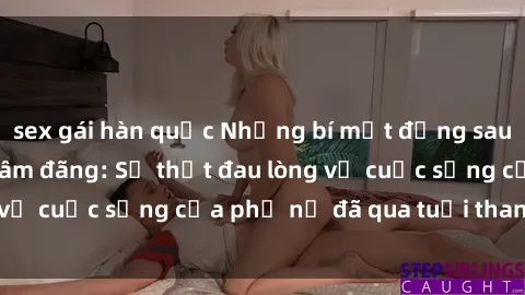 sex gái hàn quốc Những bí mật đằng sau vẻ ngoài gái già dâm đãng: Sự thật đau lòng về cuộc sống của phụ nữ đã qua tuổi thanh xuân