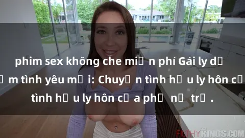 phim sex không che miễn phí Gái ly dị quan hệ tìm kiếm tình yêu mới: Chuyện tình hậu ly hôn của phụ nữ trẻ.