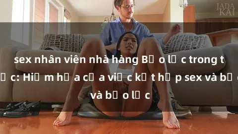 sex nhân viên nhà hàng Bạo lực trong tình dục: Hiểm họa của việc kết hợp sex và bạo lực
