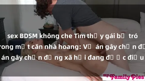 sex BDSM không che Tìm thấy gái bị trói và bị hiếp dâm trong một căn nhà hoang: Vụ án gây chấn động xã hội đang được điều tra vào.