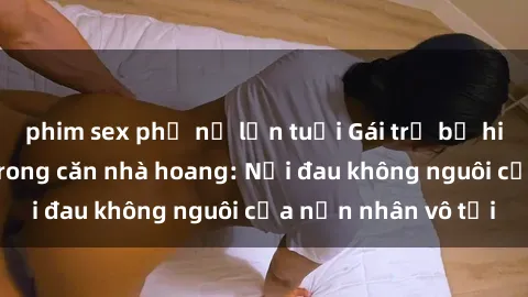 phim sex phụ nữ lớn tuổi Gái trẻ bị hiếp dâm bạo lực trong căn nhà hoang: Nỗi đau không nguôi của nạn nhân vô tội
