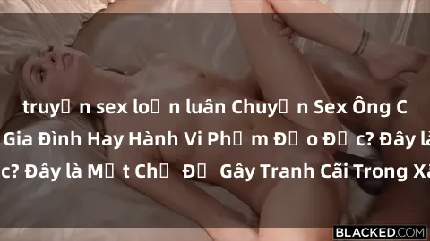 truyện sex loạn luân Chuyện Sex Ông Cháu: Mối Quan Hệ Gia Đình Hay Hành Vi Phạm Đạo Đức? Đây là Một Chủ Đề Gây Tranh Cãi Trong Xã Hội Hiện Nay.