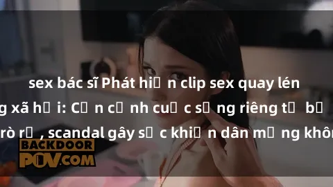 sex bác sĩ Phát hiện clip sex quay lén hot nhất trên mạng xã hội: Cận cảnh cuộc sống riêng tư bị rò rỉ, scandal gây sốc khiến dân mạng không khỏi bàng hoàng
