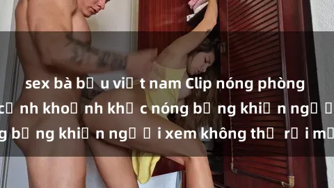 sex bà bầu việt nam Clip nóng phòng tắm gây sốt: Cận cảnh khoảnh khắc nóng bỏng khiến người xem không thể rời mắt