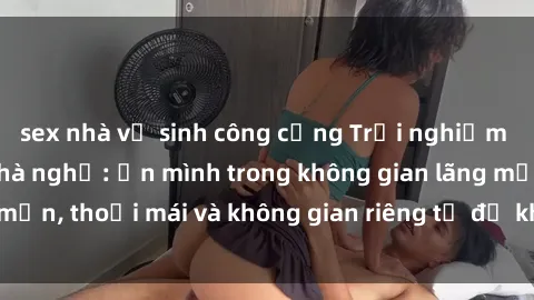 sex nhà vệ sinh công cộng Trải nghiệm độc đáo tại sex nhà nghỉ: ẩn mình trong không gian lãng mạn, thoải mái và không gian riêng tư để khuấy động tình ái.