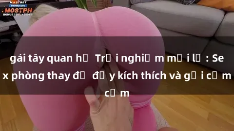gái tây quan hệ Trải nghiệm mới lạ: Sex phòng thay đồ đầy kích thích và gợi cảm