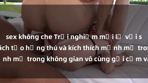 sex không che Trải nghiệm mới lạ với sex phòng tắm - Cách tạo hứng thú và kích thích mạnh mẽ trong không gian vô cùng gợi cảm và lãng mạn