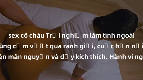 sex cô cháu Trải nghiệm làm tình ngoài đường: Khi lòng dũng cảm vượt qua ranh giới, cuộc hẹn nơi công cộng trở nên mãn nguyện và đầy kích thích. Hành vi nguy hiểm, nhưng cũng tạo nên cảm giác mới mẻ v