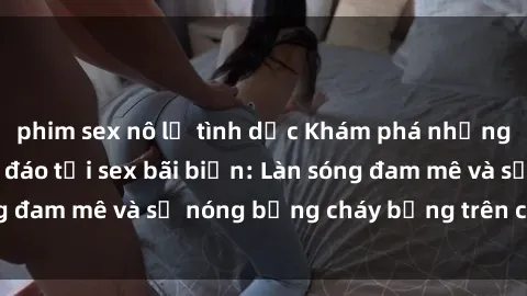 phim sex nô lệ tình dục Khám phá những trải nghiệm độc đáo tại sex bãi biển: Làn sóng đam mê và sự nóng bỏng cháy bỏng trên cát trắng