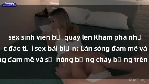 sex sinh viên bị quay lén Khám phá những trải nghiệm độc đáo tại sex bãi biển: Làn sóng đam mê và sự nóng bỏng cháy bỏng trên cát trắng