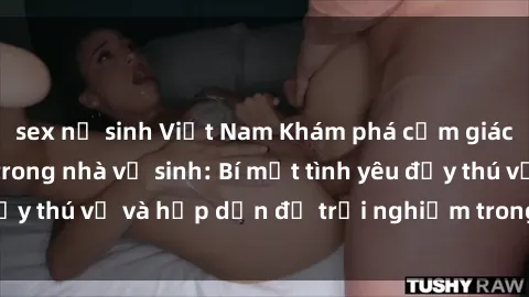sex nữ sinh Việt Nam Khám phá cảm giác mới mẻ với sex trong nhà vệ sinh: Bí mật tình yêu đầy thú vị và hấp dẫn để trải nghiệm trong đêm hôm nay!